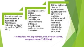 Primeiro a colocar
em discussão a
dualidade da
“ciência da
natureza x ciência
do espírito”(1833-
1911)
Esta separação vai
acabar
influenciando
Heidegger e
Gadamer, no
sentido de uma
crítica ao
cientificismo
moderno e a suas
limitações.
Dilthey define as
ciências do
espírito como
aquelas que têm
por objeto a
realidade
histórico-social (
desta forma
separando
ciências do
espírito das
ciências da
natureza);
“A Natureza nós explicamos, mas a vida da alma,
compreendemos”.(Dilthey)
 