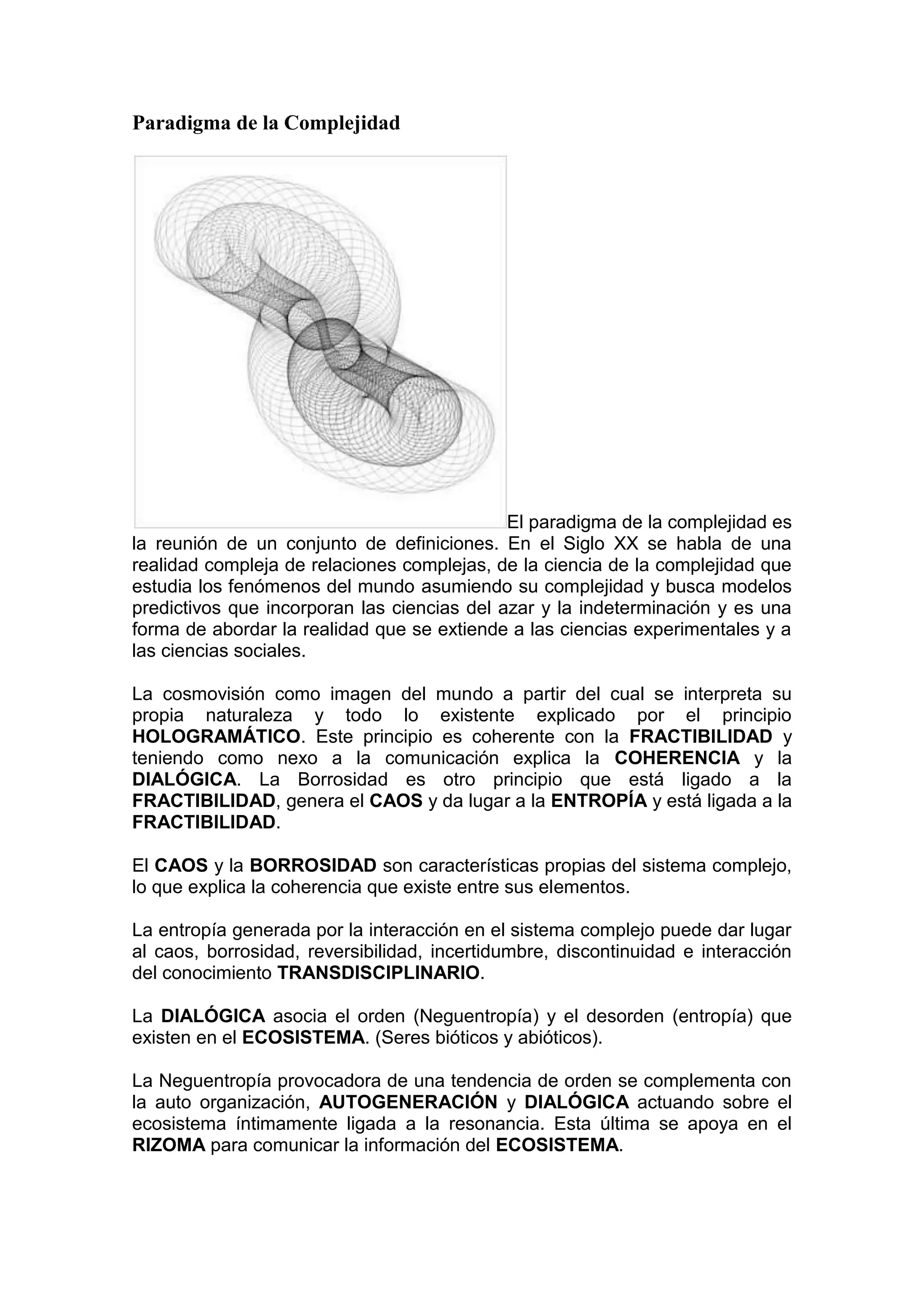 Paradigma de la Complejidad




                                             El paradigma de la complejidad es
la reunión de un conjunto de definiciones. En el Siglo XX se habla de una
realidad compleja de relaciones complejas, de la ciencia de la complejidad que
estudia los fenómenos del mundo asumiendo su complejidad y busca modelos
predictivos que incorporan las ciencias del azar y la indeterminación y es una
forma de abordar la realidad que se extiende a las ciencias experimentales y a
las ciencias sociales.

La cosmovisión como imagen del mundo a partir del cual se interpreta su
propia naturaleza y todo lo existente explicado por el principio
HOLOGRAMÁTICO. Este principio es coherente con la FRACTIBILIDAD y
teniendo como nexo a la comunicación explica la COHERENCIA y la
DIALÓGICA. La Borrosidad es otro principio que está ligado a la
FRACTIBILIDAD, genera el CAOS y da lugar a la ENTROPÍA y está ligada a la
FRACTIBILIDAD.

El CAOS y la BORROSIDAD son características propias del sistema complejo,
lo que explica la coherencia que existe entre sus elementos.

La entropía generada por la interacción en el sistema complejo puede dar lugar
al caos, borrosidad, reversibilidad, incertidumbre, discontinuidad e interacción
del conocimiento TRANSDISCIPLINARIO.

La DIALÓGICA asocia el orden (Neguentropía) y el desorden (entropía) que
existen en el ECOSISTEMA. (Seres bióticos y abióticos).

La Neguentropía provocadora de una tendencia de orden se complementa con
la auto organización, AUTOGENERACIÓN y DIALÓGICA actuando sobre el
ecosistema íntimamente ligada a la resonancia. Esta última se apoya en el
RIZOMA para comunicar la información del ECOSISTEMA.
 