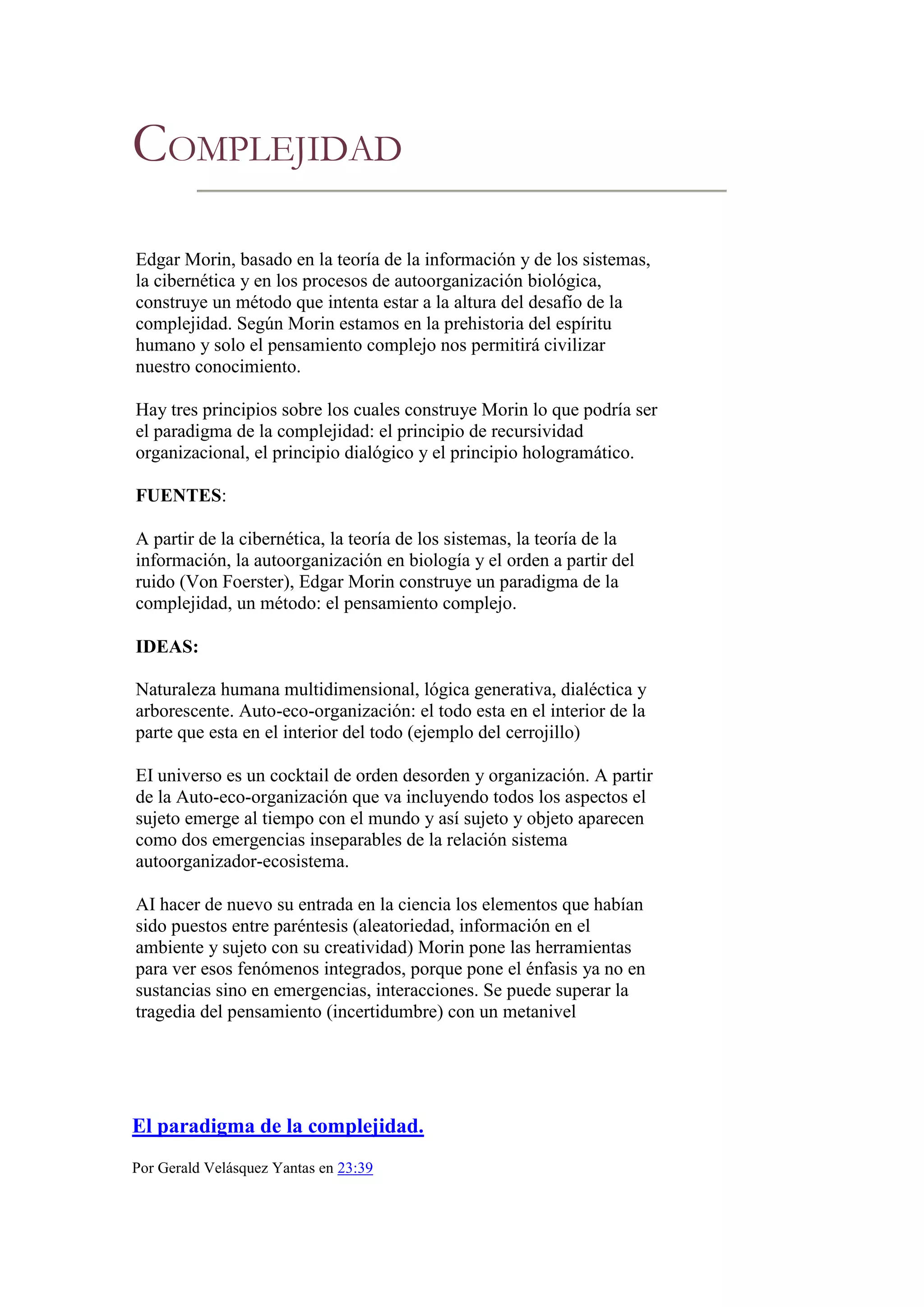 COMPLEJIDAD
Edgar Morin, basado en la teoría de la información y de los sistemas,
la cibernética y en los procesos de autoorganización biológica,
construye un método que intenta estar a la altura del desafío de la
complejidad. Según Morin estamos en la prehistoria del espíritu
humano y solo el pensamiento complejo nos permitirá civilizar
nuestro conocimiento.

Hay tres principios sobre los cuales construye Morin lo que podría ser
el paradigma de la complejidad: el principio de recursividad
organizacional, el principio dialógico y el principio hologramático.

FUENTES:

A partir de la cibernética, la teoría de los sistemas, la teoría de la
información, la autoorganización en biología y el orden a partir del
ruido (Von Foerster), Edgar Morin construye un paradigma de la
complejidad, un método: el pensamiento complejo.

IDEAS:

Naturaleza humana multidimensional, lógica generativa, dialéctica y
arborescente. Auto-eco-organización: el todo esta en el interior de la
parte que esta en el interior del todo (ejemplo del cerrojillo)

EI universo es un cocktail de orden desorden y organización. A partir
de la Auto-eco-organización que va incluyendo todos los aspectos el
sujeto emerge al tiempo con el mundo y así sujeto y objeto aparecen
como dos emergencias inseparables de la relación sistema
autoorganizador-ecosistema.

AI hacer de nuevo su entrada en la ciencia los elementos que habían
sido puestos entre paréntesis (aleatoriedad, información en el
ambiente y sujeto con su creatividad) Morin pone las herramientas
para ver esos fenómenos integrados, porque pone el énfasis ya no en
sustancias sino en emergencias, interacciones. Se puede superar la
tragedia del pensamiento (incertidumbre) con un metanivel




El paradigma de la complejidad.
Por Gerald Velásquez Yantas en 23:39
 