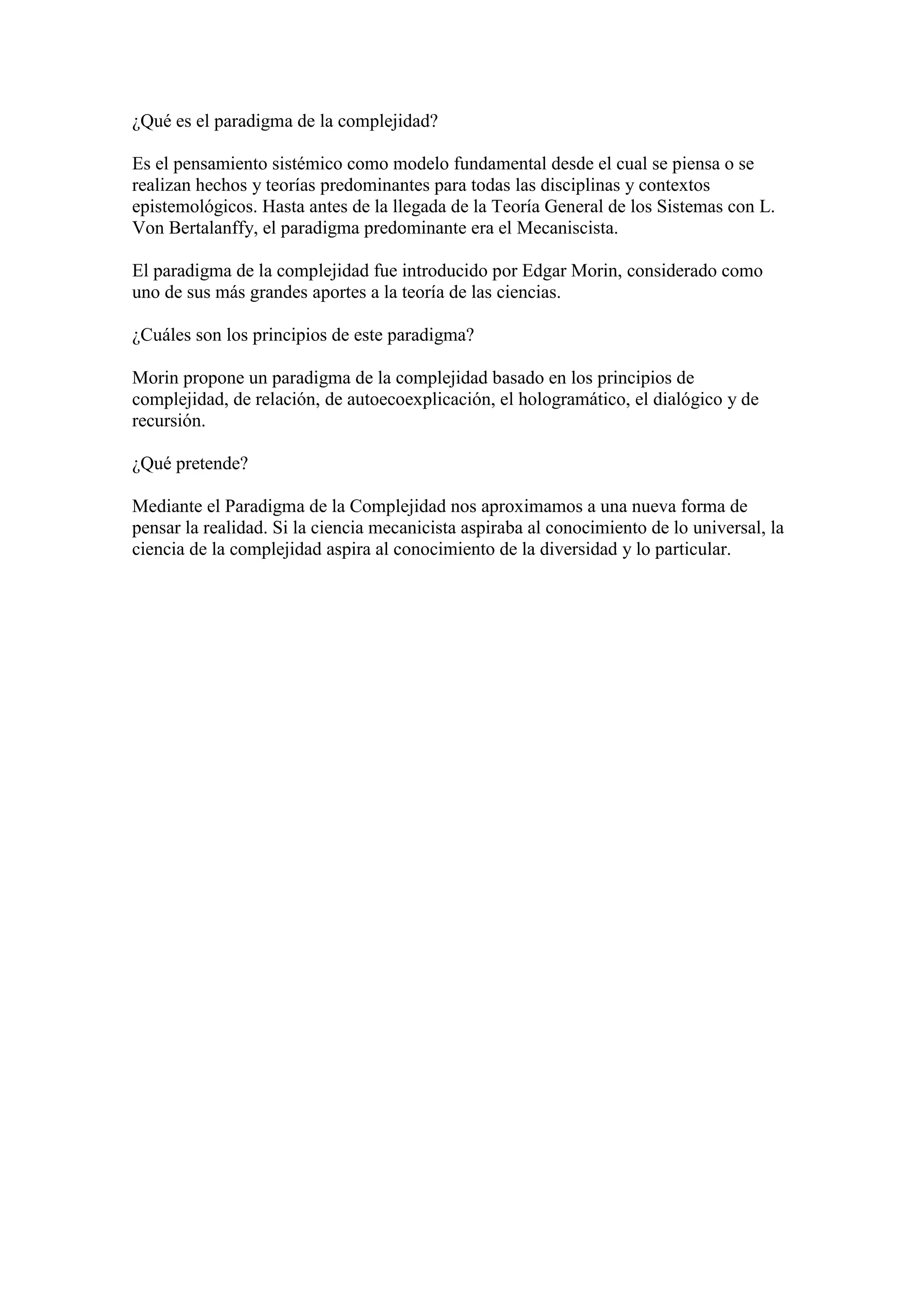 ¿Qué es el paradigma de la complejidad?

Es el pensamiento sistémico como modelo fundamental desde el cual se piensa o se
realizan hechos y teorías predominantes para todas las disciplinas y contextos
epistemológicos. Hasta antes de la llegada de la Teoría General de los Sistemas con L.
Von Bertalanffy, el paradigma predominante era el Mecaniscista.

El paradigma de la complejidad fue introducido por Edgar Morin, considerado como
uno de sus más grandes aportes a la teoría de las ciencias.

¿Cuáles son los principios de este paradigma?

Morin propone un paradigma de la complejidad basado en los principios de
complejidad, de relación, de autoecoexplicación, el hologramático, el dialógico y de
recursión.

¿Qué pretende?

Mediante el Paradigma de la Complejidad nos aproximamos a una nueva forma de
pensar la realidad. Si la ciencia mecanicista aspiraba al conocimiento de lo universal, la
ciencia de la complejidad aspira al conocimiento de la diversidad y lo particular.
 