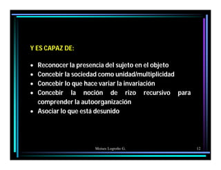 Moises Logroño G. 12
Y ES CAPAZ DE:
 Reconocer la presencia del sujeto en el objeto
 Concebir la sociedad como unidad/multiplicidad
 Concebir lo que hace variar la invariación
 Concebir la noción de rizo recursivo para
comprender la autoorganización
 Asociar lo que está desunido
 