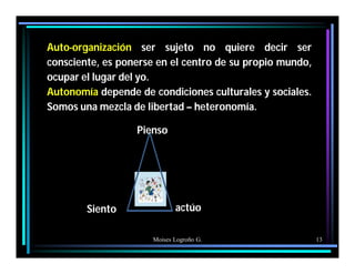 Moises Logroño G. 13
Auto-organización ser sujeto no quiere decir ser
consciente, es ponerse en el centro de su propio mundo,
ocupar el lugar del yo.
Autonomía depende de condiciones culturales y sociales.
Somos una mezcla de libertad – heteronomía.
Pienso
Siento actúo
 