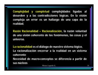 Moises Logroño G. 14
Complejidad y completud complejidades ligadas al
desorden y a las contradicciones lógicas. En la visión
compleja un error es un hallazgo de una capa de la
realidad.
Razón Racionalidad – Racionalización, la razón voluntad
de una visión coherente de los fenómenos, las cosas y el
universo.
La racionalidad es el diálogo de nuestro sistema lógico.
La racionalización encerrar a la realidad en un sistema
coherente
Necesidad de macro-conceptos se diferencia a partir de
sus núcleos
 