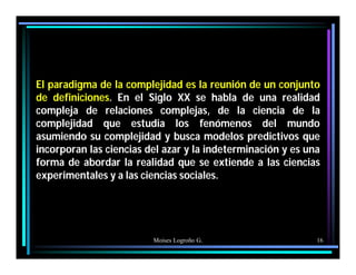 Moises Logroño G. 16
El paradigma de la complejidad es la reunión de un conjunto
de definiciones. En el Siglo XX se habla de una realidad
compleja de relaciones complejas, de la ciencia de la
complejidad que estudia los fenómenos del mundo
asumiendo su complejidad y busca modelos predictivos que
incorporan las ciencias del azar y la indeterminación y es una
forma de abordar la realidad que se extiende a las ciencias
experimentales y a las ciencias sociales.
 