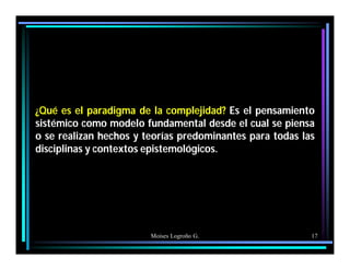 Moises Logroño G. 17
¿Qué es el paradigma de la complejidad? Es el pensamiento
sistémico como modelo fundamental desde el cual se piensa
o se realizan hechos y teorías predominantes para todas las
disciplinas y contextos epistemológicos.
 