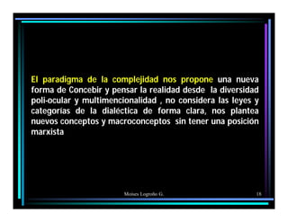 Moises Logroño G. 18
El paradigma de la complejidad nos propone una nueva
forma de Concebir y pensar la realidad desde la diversidad
poli-ocular y multimencionalidad , no considera las leyes y
categorías de la dialéctica de forma clara, nos plantea
nuevos conceptos y macroconceptos sin tener una posición
marxista
 