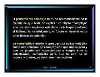 Moises Logroño G. 4
El pensamiento complejo lo es no necesariamente en la
medida de que trata de explicar un objeto “complejo”
sino por cómo se piensa, orientado hacia lo que es el azar,
el holismo, la incertidumbre, el futuro en devenir entre
otras formas de entender.
La complejidad desde la perspectiva epistemológica
como una relación de comprensión que nos supera y
que no puede ser reduccionista o simple sino lo
entrelazado, compuesto pero que lo uno no se
reduce a lo otro, es decir son irreductibles.
 
