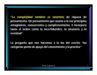 Moises Logroño G. 5
“La complejidad también es sinónimo de riqueza de
pensamiento. Un pensamiento que asume a la vez principios
antagónicos, concurrentes y complementarios. E incorpora
tanto el orden como la incertidumbre, lo aleatorio y lo
eventual”
La pregunta que nos hacemos a la luz del escrito “las
categorías punto de apoyo del conocimiento y la práctica”
 