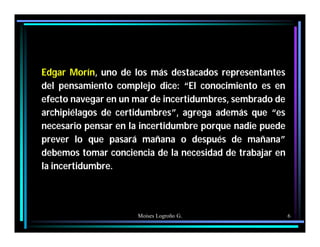 Moises Logroño G. 6
Edgar Morín, uno de los más destacados representantes
del pensamiento complejo dice: “El conocimiento es en
efecto navegar en un mar de incertidumbres, sembrado de
archipiélagos de certidumbres”, agrega además que “es
necesario pensar en la incertidumbre porque nadie puede
prever lo que pasará mañana o después de mañana”
debemos tomar conciencia de la necesidad de trabajar en
la incertidumbre.
 