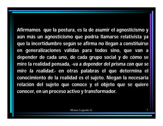 Moises Logroño G. 7
Afirmamos que la postura, es la de asumir el agnosticismo y
aún más un agnosticismo que podría llamarse relativista ya
que la incertidumbre según se afirma no llegan a constituirse
en generalizaciones válidas para todos sino, que van a
depender de cada uno, de cada grupo social y de cómo se
mire la realidad pensada, -va a depender del prisma con que se
mire la realidad.- en otras palabras el que determina el
conocimiento de la realidad es el sujeto. Niegan la necesaria
relación del sujeto que conoce y el objeto que se quiere
conocer, en un proceso activo y transformador.
 