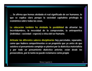 Moises Logroño G. 8
… Se afirma que hemos olvidado el real significado de ser humanos, lo
que se explica claro porque la sociedad capitalista privilegia lo
económico sobre todas las cosas.
La educación también ha olvidado la posibilidad de afrontar las
incertidumbres, la necesidad de la comprensión, la antropoética
(individuo – sociedad – especie) o ética del ser humano.
Articular los diferentes saberes disciplinarios hoy parcelados, separados,
como que hubiera compartimentos es un propósito que ya antes de que
existiera el pensamiento complejo se planteó por la dialéctica materialista
y por todo un pensamiento dialéctico anterior, están desde los
presocráticos, por lo tanto no puede reclamarse como propio
 