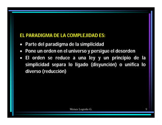 Moises Logroño G. 9
EL PARADIGMA DE LA COMPLEJIDAD ES:
 Parte del paradigma de la simplicidad
 Pone un orden en el universo y persigue el desorden
 El orden se reduce a una ley y un principio de la
simplicidad separa lo ligado (disyunción) o unifica lo
diverso (reducción)
 