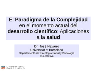 El Paradigma de la Complejidad
en el momento actual del
desarrollo científico: Aplicaciones
a la salud
Dr. José Navarro
Universitat of Barcelona
Departamento de Psicología Social y Psicología
Cuantitativa
 