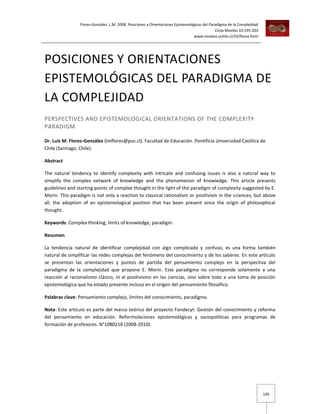 Flores-González, L.M. 2008. Posiciones y Orientaciones Epistemológicas del Paradigma de la Complejidad
Cinta Moebio 33:195-203
www.moebio.uchile.cl/33/flores.html

POSICIONES Y ORIENTACIONES
EPISTEMOLÓGICAS DEL PARADIGMA DE
LA COMPLEJIDAD
PERSPECTIVES AND EPISTEMOLOGICAL ORIENTATIONS OF THE COMPLEXITY
PARADIGM
Dr. Luis M. Flores-González (lmflores@puc.cl). Facultad de Educación. Pontificia Universidad Católica de
Chile (Santiago, Chile).
Abstract
The natural tendency to identify complexity with intricate and confusing issues is also a natural way to
simplify the complex network of knowledge and the phenomenon of knowledge. This article presents
guidelines and starting points of complex thought in the light of the paradigm of complexity suggested by E.
Morin. This paradigm is not only a reaction to classical rationalism or positivism in the sciences, but above
all, the adoption of an epistemological position that has been present since the origin of philosophical
thought.
Keywords: Complex thinking, limits of knowledge, paradigm.
Resumen
La tendencia natural de identificar complejidad con algo complicado y confuso, es una forma también
natural de simplificar las redes complejas del fenómeno del conocimiento y de los saberes. En este artículo
se presentan las orientaciones y puntos de partida del pensamiento complejo en la perspectiva del
paradigma de la complejidad que propone E. Morin. Este paradigma no corresponde solamente a una
reacción al racionalismo clásico, ni al positivismo en las ciencias, sino sobre todo a una toma de posición
epistemológica que ha estado presente incluso en el origen del pensamiento filosófico.
Palabras clave: Pensamiento complejo, límites del conocimiento, paradigma.
Nota: Este artículo es parte del marco teórico del proyecto Fondecyt: Gestión del conocimiento y reforma
del pensamiento en educación. Reformulaciones epistemológicas y sociopolíticas para programas de
formación de profesores. N°1080218 (2008-2010).

195

 