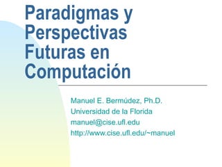Paradigmas y Perspectivas Futuras en Computación Manuel E. Bermúdez, Ph.D. Universidad de la Florida [email_address] http://www.cise.ufl.edu/~manuel 