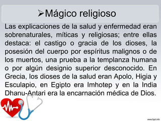 Las explicaciones de la salud y enfermedad eran
sobrenaturales, míticas y religiosas; entre ellas
destaca: el castigo o gracia de los dioses, la
posesión del cuerpo por espíritus malignos o de
los muertos, una prueba a la templanza humana
o por algún designio superior desconocido. En
Grecia, los dioses de la salud eran Apolo, Higia y
Esculapio, en Egipto era Imhotep y en la India
Dhanu-Antari era la encarnación médica de Dios.
Mágico religioso
 