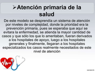 De este modelo se desprendía un sistema de atención
por niveles de complejidad, donde la prioridad era la
prevención primaria, pues se esperaba que aquí se
evitara la enfermedad, se atienda la mayor cantidad de
casos y que sólo los que lo ameritaban, fueran derivados
a los hospitales de apoyo, luego a los hospitales
generales y finalmente, llegaran a los hospitales
especializados los casos realmente necesitados de este
nivel de atención
Atención primaria de la
salud
 