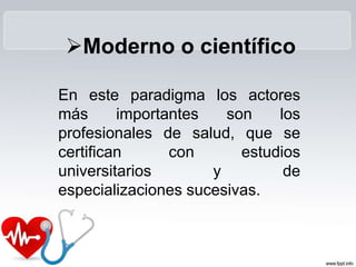 En este paradigma los actores
más importantes son los
profesionales de salud, que se
certifican con estudios
universitarios y de
especializaciones sucesivas.
Moderno o científico
 