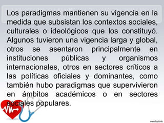 Los paradigmas mantienen su vigencia en la
medida que subsistan los contextos sociales,
culturales o ideológicos que los constituyó.
Algunos tuvieron una vigencia larga y global,
otros se asentaron principalmente en
instituciones públicas y organismos
internacionales, otros en sectores críticos a
las políticas oficiales y dominantes, como
también hubo paradigmas que supervivieron
en ámbitos académicos o en sectores
sociales populares.
 