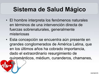 Sistema de Salud Mágico
• El hombre interpreta los fenómenos naturales
en términos de una intervención directa de
fuerzas sobrenaturales, generalmente
misteriosas
• Esta concepción se encuentra aún presente en
grandes conglomerados de América Latina, que
en los últimos años ha cobrado importancia,
dado el extraordinario resurgimiento de
quirománticos, médium, curanderos, chamanes,
etc.
 