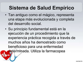 Sistema de Salud Empírico
• Tan antiguo como el mágico, representa
una etapa más evolucionada y completa
del desarrollo social.
• Su principio fundamental está en la
ejecución de un procedimiento que la
experiencia práctica recogida a través de
muchos años ha demostrado como
beneficioso para una enfermedad
determinada. Utiliza la farmacopea
 