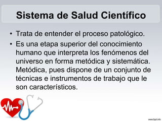 Sistema de Salud Científico
• Trata de entender el proceso patológico.
• Es una etapa superior del conocimiento
humano que interpreta los fenómenos del
universo en forma metódica y sistemática.
Metódica, pues dispone de un conjunto de
técnicas e instrumentos de trabajo que le
son característicos.
 