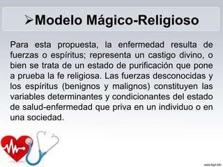 Para esta propuesta, la enfermedad resulta de
fuerzas o espíritus; representa un castigo divino, o
bien se trata de un estado de purificación que pone
a prueba la fe religiosa. Las fuerzas desconocidas y
los espíritus (benignos y malignos) constituyen las
variables determinantes y condicionantes del estado
de salud-enfermedad que priva en un individuo o en
una sociedad.
Modelo Mágico-Religioso
 