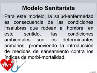 Para este modelo, la salud-enfermedad
es consecuencia de las condiciones
insalubres que rodean al hombre, en
este sentido, las condiciones
ambientales son los determinantes
primarios, promoviendo la introducción
de medidas de saneamiento contra los
índices de morbi-mortalidad.
Modelo Sanitarista
 