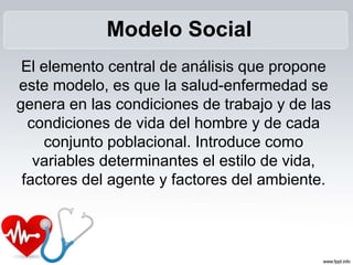 El elemento central de análisis que propone
este modelo, es que la salud-enfermedad se
genera en las condiciones de trabajo y de las
condiciones de vida del hombre y de cada
conjunto poblacional. Introduce como
variables determinantes el estilo de vida,
factores del agente y factores del ambiente.
Modelo Social
 