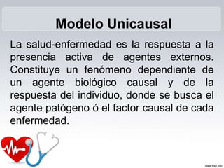 La salud-enfermedad es la respuesta a la
presencia activa de agentes externos.
Constituye un fenómeno dependiente de
un agente biológico causal y de la
respuesta del individuo, donde se busca el
agente patógeno ó el factor causal de cada
enfermedad.
Modelo Unicausal
 