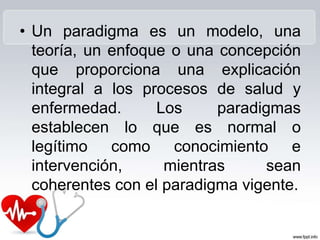 • Un paradigma es un modelo, una
teoría, un enfoque o una concepción
que proporciona una explicación
integral a los procesos de salud y
enfermedad. Los paradigmas
establecen lo que es normal o
legítimo como conocimiento e
intervención, mientras sean
coherentes con el paradigma vigente.
 