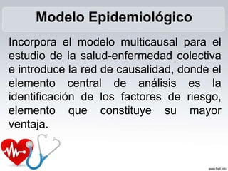 Incorpora el modelo multicausal para el
estudio de la salud-enfermedad colectiva
e introduce la red de causalidad, donde el
elemento central de análisis es la
identificación de los factores de riesgo,
elemento que constituye su mayor
ventaja.
Modelo Epidemiológico
 