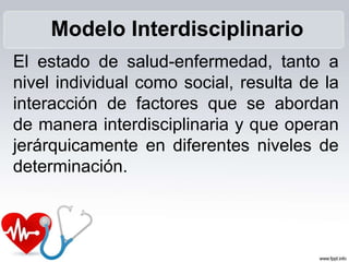 El estado de salud-enfermedad, tanto a
nivel individual como social, resulta de la
interacción de factores que se abordan
de manera interdisciplinaria y que operan
jerárquicamente en diferentes niveles de
determinación.
Modelo Interdisciplinario
 