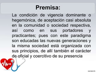 Premisa:
La condición de vigencia dominante o
hegemónica, de aceptación casi absoluta
en la comunidad o sociedad respectiva,
así como en sus portadores y
practicantes; pues con este paradigma
son educadas las nuevas generaciones y
la misma sociedad está organizada con
sus principios, de allí también el carácter
de oficial y coercitivo de su presencia
 