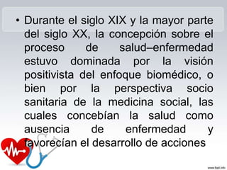 • Durante el siglo XIX y la mayor parte
del siglo XX, la concepción sobre el
proceso de salud–enfermedad
estuvo dominada por la visión
positivista del enfoque biomédico, o
bien por la perspectiva socio
sanitaria de la medicina social, las
cuales concebían la salud como
ausencia de enfermedad y
favorecían el desarrollo de acciones
 