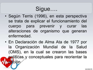 Sigue….
• Según Terris (1996), en esta perspectiva
se trata de explicar el funcionamiento del
cuerpo para prevenir y curar las
alteraciones de organismo que generan
enfermedad.
• En Declaración de Alma Ata de 1977 por
la Organización Mundial de la Salud
(OMS), en la cual se crearon las bases
políticas y conceptuales para reorientar la
acción
 