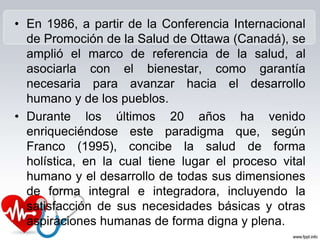 • En 1986, a partir de la Conferencia Internacional
de Promoción de la Salud de Ottawa (Canadá), se
amplió el marco de referencia de la salud, al
asociarla con el bienestar, como garantía
necesaria para avanzar hacia el desarrollo
humano y de los pueblos.
• Durante los últimos 20 años ha venido
enriqueciéndose este paradigma que, según
Franco (1995), concibe la salud de forma
holística, en la cual tiene lugar el proceso vital
humano y el desarrollo de todas sus dimensiones
de forma integral e integradora, incluyendo la
satisfacción de sus necesidades básicas y otras
aspiraciones humanas de forma digna y plena.
 
