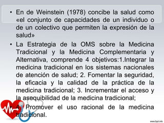 • En de Weinstein (1978) concibe la salud como
«el conjunto de capacidades de un individuo o
de un colectivo que permiten la expresión de la
salud»
• La Estrategia de la OMS sobre la Medicina
Tradicional y la Medicina Complementaria y
Alternativa, comprende 4 objetivos:1.Integrar la
medicina tradicional en los sistemas nacionales
de atención de salud; 2. Fomentar la seguridad,
la eficacia y la calidad de la práctica de la
medicina tradicional; 3. Incrementar el acceso y
la asequibilidad de la medicina tradicional;
• 4. Promover el uso racional de la medicina
tradicional.
 