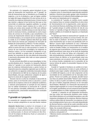 E l p a ra d i g m a d e l a T g ra n d e


   En contraste a la t pequeña, quiero introducir el con-       su producto. La t pequeña es impulsada por la tecnología,
cepto de innovación con mayúscula, con “T grande”. Se           y requiere tener el conocimiento especializado mediante
trata de innovaciones que se introducen en el modelo de         patentes o licencias para poder agregar valor al producto.
negocios, y no en el producto, y que así logran cambiar         Las innovaciones en la industria biotecnológica, por ejem-
las reglas del juego competitivo. En este terreno de la in-     plo, suelen ser impulsadas por la t pequeña.
novación, las empresas latinoamericanas sí tienen mucho            La economía de T grande, en cambio, ocurre cuando
que mostrar y algunas lo han hecho tan bien que se han          una empresa busca su ventaja competitiva en otras áreas
convertido en poderosos jugadores globales. La propia           de funcionamiento de la organización, como operacio-
Cemex es la tercera mayor empresa de su rubro en el             nes, comercial, finanzas, marketing, entre otras. Hablamos
mundo, con ventas netas anuales de US$ 6.500 millones           de T grande porque el cambio proviene de más de una
en más de 30 países. También destaca en este tipo de inno-      fuente. La T grande, en lugar de enfocarse en el producto,
vación la mexicana Corona, considerada la cuarta mayor          implica cambios en el modelo de negocios y es impulsada
marca de cerveza en el mundo, y que actualmente es la           por “ideas”.
cerveza de importación número uno en Estados Unidos,               Un ejemplo que ilustra la innovación de T grande es el
la Unión Europea y en la mayoría de los 150 países donde        Grupo Modelo, que produce la cerveza Corona. Sin cam-
se vende. O, en el ámbito regional, Kola Real que desde         biar en nada su producto –de hecho, la empresa promo-
Perú inició una marcha por conquistar los mercados de           ciona fuertemente que su marca sea producida 100% en
bebidas de Centroamérica y México. Y la lista continúa.         México– Corona logró arrebatarle en 1997 a Heineken
   ¿Qué están haciendo distinto estas empresas? Como            décadas de liderazgo como la cerveza importada de mayor
afirma la teoría del caos, la vida encuentra su camino. Al      venta en Estados Unidos. Las innovaciones en el modelo
carecer de una trayectoria tecnológica, las empresas en         de negocios que le permitieron a Corona ganar presencia
América Latina y en las economías emergentes en ge-             global provinieron, entre otras, de las áreas de marketing
neral han definido su propia idea de innovación de T            (la marca vende la idea de “playa, sol y diversión”, y ha
grande. Ser consciente de esta ruta abierta de innovación       sido extremadamente consistente en su publicidad) y co-
y practicarla eficazmente abre todo un nuevo potencial          mercial (fuera de México se ha posicionado como una
de competitividad.                                              marca premium, con un precio 30% a 40% más alto que
   En este artículo describiré un nuevo paradigma: la inte-     las cervezas locales, rompiendo con la costumbre de las
racción dinámica de la T grande y la t pequeña. Mostraré        marcas latinas de apelar al consumidor hispano de Esta-
cómo la T grande es un camino de innovación abierto             dos Unidos).
para las empresas latinoamericanas y quizás incluso un             Cuando la T grande sí involucra un cambio en el pro-
imperativo para las compañías regionales que no sólo bus-       ducto, éste es decremental. Es decir, le quita atributos al
can sobrevivir a la siguiente embestida innovadora ideada       producto para lograr ampliar radicalmente los mercados
en los laboratorios de I&D de las empresas de los países        y el ámbito del negocio, y así ser más congruente con las
desarrollados, sino que ambicionan competir de igual a          necesidades de los consumidores de los mercados emer-
igual en la arena de los negocios mundiales.                    gentes. Procter & Gamble, por ejemplo, decidió lanzar
   Durante más de 10 años he estudiado el desarrollo de         una línea de pañales desechables “básicos” para América
Cemex, tanto en mi función como ex ejecutivo y asesor           Latina. Es decir, le quitó casi todos los atributos sofistica-
externo de la empresa como en mi calidad de académico,          dos que le habían asegurado primacía en los mercados
y utilizaré principalmente el ejemplo de esta empresa           desarrollados. Mediante esa innovación decremental la
que ha sabido transformar la innovación de T grande             empresa logró expandir en 12 veces el mercado de pañales
en una práctica extendida, deliberada y consistente en          en la región, quedándose con una sustancial participación
su organización, cosechando extraordinarios resultados          y transformándose en el líder regional en esa categoría.
empresariales.                                                     T grande y t pequeña no son búsquedas excluyentes,
                                                                sino que existe una interacción dinámica entre ambas.
                                                                Son énfasis distintos en la actividad innovadora y por ello
T grande vs t pequeña                                           respuestas estratégicas de las empresas. Muchas empresas
La economía de t pequeña ocurre cuando una empresa              realizan ambos tipos de innovación. Las empresas se incli-
basa su ventaja competitiva en una sola fuente: mejorar         nan estratégicamente hacia uno u otro polo dependiendo
                                                                de diversos factores, varios de las cuales coinciden con las
Alejandro Ruelas-Gossi es profesor de estrategia en uni-        diferencias entre las economías emergentes y las desarro-
versidades en Estados Unidos, Europa y América Latina y         lladas. Así, se puede afirmar que:
miembro de consejos administrativos y consultor de empre-       
                                                                  Mientras más commodity o indiferenciado es el 	
sas multinacionales. Es director del Instituto de Alta Direc-   producto, más grande la T.
ción del Tecnológico de Monterrey. Puede ser contactado en      
                                                                  Mientras menos commodity es el producto, más 	
ruelas-gossi@itesm.mx.                                          pequeña la t.

3	                                                                                                  harvard business review
 