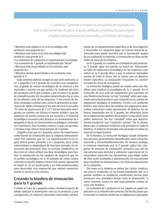 El paradigma de la T grande




                              Cuando la T grande sí involucra un cambio en el producto,
                  éste es decremental. Es decir, le quita atributos al producto para lograr
                             ampliar radicalmente los mercados y el ámbito del negocio.


  Mientras más rápido es el ciclo tecnológico del 	           mente de un departamento específico, el de Investigación
producto, más pequeña la t.                                   y Desarrollo. La t pequeña sigue un camino lineal de in-

  Mientras más lento es el ciclo tecnológico del 	            novación pues puede preverse que la innovación surgirá
producto, más grande la T.                                    de esa unidad de la empresa. La innovación no fluye desde

  La economía de t pequeña es impulsada por tecnología.       todas las áreas de la empresa.

  La economía de T grande es impulsada por “ideas”.              En la T grande, en cambio, esa claridad no está presente.

  Mientras más desarrollada es la economía, más 	             La T grande sigue un camino no lineal de innovación.
pequeña la t.                                                 La falta de trayectoria tecnológica en las empresas cuyo

  Mientras menos desarrollada es la economía, más 	           motor es la T grande lleva a que el esfuerzo innovador
grande la T.                                                  emane de toda la firma. No se asocia con un departa-
   Cada empresa deberá escoger en qué polo enfocarse, si      mento específico. La innovación “encuentra su camino”
en t pequeña o en T grande, de acuerdo a sus competen-        en todas las áreas de la empresa.
cias, al grado de avance tecnológico de su entorno, a los        La evolución biológica puede ser usada como una me-
mercados y sectores en que actúa, a la madurez del ciclo      táfora para explicar el paradigma de la T grande. En la
del producto con el que compite y por lo tanto a su grado     evolución de una serie de organismos que coexisten en
de comoditización. En los países desarrollados ése es uno     una biosfera particular, no hay “claridad” sobre qué orga-
de los dilemas clave de las empresas. Y los errores de én-    nismo presentará primero una variación en su camino de
fasis estratégico cuestan caro, como lo demuestra la expe-    adaptación biológica al ambiente. Frente a un ambiente
riencia de Apple y Compaq en los años 80 (vea el recuadro     hostil y que nunca deja de cambiar, los organismos desa-
“El costo de equivocarse de T a t”). En los mercados emer-    rrollan variaciones como mecanismos de defensa. En las
gentes, en cambio, ese dilema es menor debido a que las       firmas impulsadas por la T grande, las diferentes áreas
empresas no suelen contar con los recursos y el historial     de la organización también desarrollan “variaciones” para
tecnológico necesario para destacar en innovaciones de t      poder sobrevivir. No hay “claridad” sobre qué departa-
pequeña, es decir, en innovaciones tecnológicas centradas     mento producirá una “variación exitosa”. De la misma
en el producto. Pero la buena noticia es que eso permite,     forma que el esfuerzo evolutivo está presente en toda la
e incluso exige, buscar innovaciones de T grande.             biosfera, el esfuerzo innovador está presente en todas las
   ¿Significa esto que la t pequeña carece de importancia     áreas de la organización.
como fuente de innovación para la empresa latinoameri-           En la biosfera, la evolución biológica sucede mediante
cana? Por supuesto que no. Las organizaciones en la re-       tres procesos generalmente identificados como variación,
gión deben poner atención a la t pequeña, pero como           selección y retención/diseminación. De manera análoga,
consumidores y adaptadores de ésta (por ejemplo, vía in-      la empresa impulsada por la T grande aplica tres cate-
novación decremental). Pero su ventaja competitiva ra-        gorías de procesos de innovación: variación, que son los
dica más en cómo utilizar esa base tecnológica para faci-     mecanismos para detectar y estimular sugerencias de in-
litar la innovación en los modelos de negocios, que en        novaciones; selección, los mecanismos para elegir cuáles
el cambio tecnológico en sí. El ejemplo de cómo Cemex         de ellas serán aceptadas, y diseminación, los mecanismos
enfrentó su desafío logístico ilustra este punto: aprovechó   para transferir las innovaciones a las diversas operaciones
lo mejor en TI en localización y en telecomunicaciones        de la compañía.
para desarrollar una innovación que mejoró sustancial-           Tal como en la biosfera se deben dar ciertas condicio-
mente su servicio a los clientes.                             nes para la evolución, en las firmas impulsadas por la T
                                                              grande también se establecen condiciones previas para
Creando la biosfera de innovación                             promover una atmósfera donde surja la innovación. Y,
                                                              como veremos, Cemex ha sido especialmente exitosa en
para la T grande                                              crear esta biosfera.
Cuando se trata de t pequeña existe claridad respecto de         La economía de t pequeña no ha jugado un papel im-
dónde radicará la innovación: será en el producto, y por      portante en la industria del cemento. De hecho, desde que
consiguiente, el esfuerzo innovador provendrá normal-         se inventó el cemento moderno en Inglaterra a principios

febrero 2004 	                                                                                                          4
 