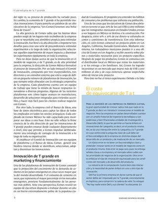 E l p a ra d i g m a d e l a T g ra n d e


del siglo 19, su proceso de producción ha variado poco.         dad de Guadalajara. El propósito era entender los hábitos
En cambio, la economía de T grande sí ha permitido mu-          de consumo y los problemas que enfrenta esa población.
chas innovaciones. O para ponerlo en palabras de un alto           Una de las cosas que los ejecutivos de Cemex descubrie-
ejecutivo de la empresa, “(en Cemex) tenemos una bolsa          ron en terreno es que 20% de los casi US$ 12.000 millones
llena de trucos”.                                               que los inmigrantes mexicanos en Estados Unidos envían
   La alta gerencia de Cemex sabía que las buenas ideas         a sus hogares en México se destina a la construcción. Por
pueden surgir de los lugares más recónditos de la empresa       desgracia, entre 10% a 20% de ese dinero se esfumaba en
y que se necesitaba una atmósfera propicia para estimular       costos y comisiones de transferencia. Con esta informa-
la innovación. Eso llevó a la alta dirección a imponerse tres   ción, en 2001 Cemex comenzó un proyecto piloto en Los
desafíos para crear una serie de precondiciones: estimular      Angeles, California, llamado Construmex. Mediante este
experimentos a lo largo de toda la organización; seleccio-      sistema, los trabajadores mexicanos pueden ir a una ofi-
nar aquellos experimentos de mayor impacto, y diseminar         cina de Cemex en Los Angeles y recibir asesoría sobre pla-
los experimentos rápidamente en toda la empresa.                nos y materiales necesarios para un proyecto específico.
   Para no dejar dudas acerca de que la innovación en el        Después de pagar los productos, Cemex se comunica con
modelo de negocios, o de T grande, es de alta prioridad         el distribuidor local en México que reúne los materiales
para la empresa, la dirección de Cemex México formalizó         y se los entrega a los familiares. Así, Cemex ha logrado
el proceso de innovación. Por un lado instauró el Comité        incursionar en un mercado que mueve más de US$ 2.000
de Innovación, compuesto por tres vicepresidentes, tres         millones al año y de cuya existencia apenas sospechaba
directores y un consultor externo, que está a cargo de defi-    antes de iniciar este proyecto.
nir un pequeño número de plataformas de innovación, las            Pero éste no fue el único experimento. Debido a la falta
que siempre están alineadas con la estrategia corporativa
de la empresa. Cada plataforma cuenta con un equipo
de trabajo que tiene la misión de buscar respuestas in-
novadoras a diversas preguntas. Algunas de las recientes
                                                                    El costo
plataformas son: cómo lograr avances en manufactura,                de equivocarse de T a t
desarrollo de soluciones integradas para viviendas accesi-
bles, y hacer más fácil para los clientes realizar negocios
con Cemex.                                                          Para la mayoría de las empresas en América Latina,
   Por otro lado, la empresa creó el Banco de Ideas, una            la gran oportunidad de innovar radica más que nada en la
base de datos electrónica para captar las ideas de todos            T grande, es decir en introducir innovaciones al modelo de
los empleados en todos los niveles jerárquicos. Cada em-            negocios. Pero las empresas en países desarrollados cuentan
pleado de Cemex México ha sido capacitado para incor-               con un amplio historial de trayectoria tecnológica y con
porar sus ideas a esta base. Esto no sólo refleja la firme          poderosas y bien financiadas unidades de Investigación y
creencia de la alta dirección de que las innovaciones de            Desarrollo (I&D), lo que les permite un fuerte énfasis en
T grande pueden emanar desde cualquier departamento                 innovaciones de t pequeña, es decir, en el producto mismo.
o nivel, sino que permite a Cemex impulsar deliberada-              Así, se da una interacción entre la t pequeña y la T grande
mente una estrategia de contagio de la innovación a lo              en cuyo centro está la pregunta clave de cuál debe ser
largo de toda su organización.                                      el foco estratégico de la empresa en distintas etapas del
   Al establecer el Comité de Innovación con sus equipos            desarrollo de un producto y de maduración de un mercado.
de plataforma y el Banco de Ideas, Cemex generó una                    Un típico error es no tener un foco estratégico claro y
biosfera interna donde se identifican, seleccionan, adop-           pretender innovar tanto en el modelo de negocios como en
tan y diseminan las innovaciones.                                   el producto mismo. Este error se paga caro, pues no entrega
                                                                    señales claras a la empresa y el mercado sobre cuáles son
Innovación de T grande en                                           las prioridades de negocios de la organización. Otro error
                                                                    es enfatizar el tipo de innovación equivocado para las condi-
marketing y financiamiento                                          ciones del mercado y de desarrollo del producto.
Una de las plataformas de innovación de Cemex constató                 La industria de la computación ilustra bien esta interac-
que la proyección del crecimiento de la demanda de ce-              ción y la necesidad de poner énfasis en uno u otro tipo de
mento en los países emergentes es cinco veces mayor que             innovación.
la del mundo desarrollado. Y el consumo de cemento en                  Dell fue la primera empresa en darse cuenta de que el
sacos, que representa el mayor porcentaje en los mercados           sector debía ser impulsado por la T grande, concretamente
emergentes, proviene fundamentalmente de las perso-                 en logística, para comprimir la cadena de valor. Su eslogan
nas más pobres. Ante esta perspectiva, Cemex reunió un              “No hay nadie entre Dell y sus clientes” es elocuente. En
equipo de ejecutivos dispuesto a trabajar durante un año
en un barrio extremadamente pobre de la populosa ciu-

5	                                                                                                   harvard business review
 