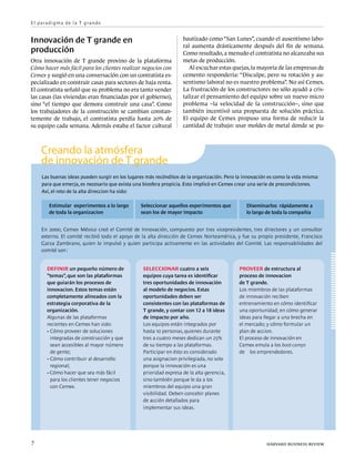 E l p a ra d i g m a d e l a T g ra n d e


Innovación de T grande en                                           bautizado como “San Lunes”, cuando el ausentismo labo-
                                                                    ral aumenta drásticamente después del fin de semana.
producción                                                          Como resultado, a menudo el contratista no alcanzaba sus
Otra innovación de T grande provino de la plataforma                metas de producción.
Cómo hacer más fácil para los clientes realizar negocios con           Al escuchar estas quejas, la mayoría de las empresas de
Cemex y surgió en una conversación con un contratista es-           cemento respondería: “Disculpe, pero su rotación y au-
pecializado en construir casas para sectores de baja renta.         sentismo laboral no es nuestro problema”. No así Cemex.
El contratista señaló que su problema no era tanto vender           La frustración de los constructores no sólo ayudó a cris-
las casas (las viviendas eran financiadas por el gobierno),         talizar el pensamiento del equipo sobre un nuevo micro
sino “el tiempo que demora construir una casa”. Como                problema –la velocidad de la construcción–, sino que
los trabajadores de la construcción se cambian constan-             también incentivó una propuesta de solución práctica.
temente de trabajo, el contratista perdía hasta 20% de              El equipo de Cemex propuso una forma de reducir la
su equipo cada semana. Además estaba el factor cultural             cantidad de trabajo: usar moldes de metal donde se pu-



      Creando la atmósfera
      de innovación de T grande
      Las buenas ideas pueden surgir en los lugares más recónditos de la organización. Pero la innovación es como la vida misma:
      para que emerja, es necesario que exista una biosfera propicia. Esto implicó en Cemex crear una serie de precondiciones.
      Así, el reto de la alta direccion ha sido:

          Estimular experimentos a lo largo      Seleccionar aquellos experimentos que          Diseminarlos rápidamente a
          de toda la organizacion                sean los de mayor impacto                      lo largo de toda la compañia


      En 2000, Cemex México creó el Comité de Innovación, compuesto por tres vicepresidentes, tres directores y un consultor
      externo. El comité recibió todo el apoyo de la alta dirección de Cemex Norteamérica, y fue su propio presidente, Francisco
      Garza Zambrano, quien lo impulsó y quien participa activamente en las actividades del Comité. Las responsabilidades del
      comité son :


         Definir un pequeño número de             Seleccionar cuatro a seis                  Proveer de estructura al
         “temas”, que son las plataformas         equipos cuya tarea es identificar          proceso de innovacion
         que guiarán los procesos de              tres oportunidades de innovación           de T grande.
         innovacion. Estos temas están            al modelo de negocios. Estas               Los miembros de las plataformas
         completamente alineados con la           oportunidades deben ser                    de innovación reciben
         estrategia corporativa de la             consistentes con las plataformas de        entrenamiento en cómo identificar
         organización.                            T grande, y contar con 12 a 18 ideas       una oportunidad; en cómo generar
         Algunas de las plataformas               de impacto por año.                        ideas para llegar a una brecha en
         recientes en Cemex han sido:             Los equipos están integrados por           el mercado; y cómo formular un
         ·	Cómo proveer de soluciones             hasta 10 personas, quienes durante         plan de accion.
         	 integradas de construcción y que       tres a cuatro meses dedican un 25%         El proceso de innovación en
         	 sean accesibles al mayor número        de su tiempo a las plataformas.            Cemex emula a los boot-camps
         	 de gente;                              Participar en ésto es considerado          de los emprendedores.
         ·	Cómo contribuir al desarrollo          una asignacion privilegiada, no solo
         	 regional;                              porque la innovación es una
         · Cómo hacer que sea más fácil           prioridad expresa de la alta gerencia,
         	 para los clientes tener negocios       sino también porque le da a los
         	 con Cemex.                             miembros del equipo una gran
                                                  visibilidad. Deben concebir planes
                                                  de acción detallados para
                                                  implementar sus ideas.




7	                                                                                                       harvard business review
 