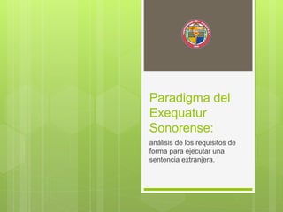 Paradigma del
Exequatur
Sonorense:
análisis de los requisitos de
forma para ejecutar una
sentencia extranjera.
 