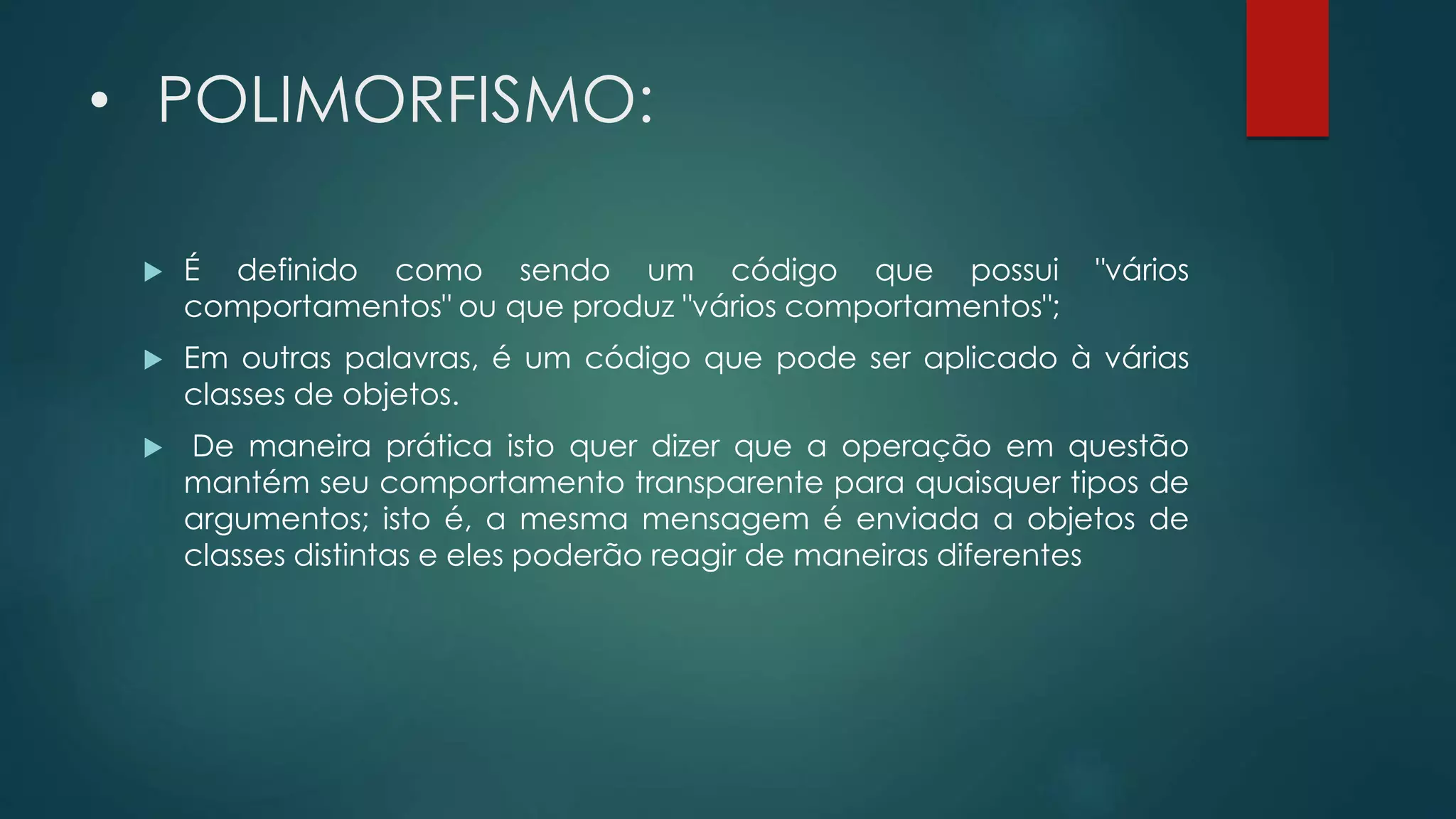 • POLIMORFISMO:
 É definido como sendo um código que possui "vários
comportamentos" ou que produz "vários comportamentos";
 Em outras palavras, é um código que pode ser aplicado à várias
classes de objetos.
 De maneira prática isto quer dizer que a operação em questão
mantém seu comportamento transparente para quaisquer tipos de
argumentos; isto é, a mesma mensagem é enviada a objetos de
classes distintas e eles poderão reagir de maneiras diferentes
 