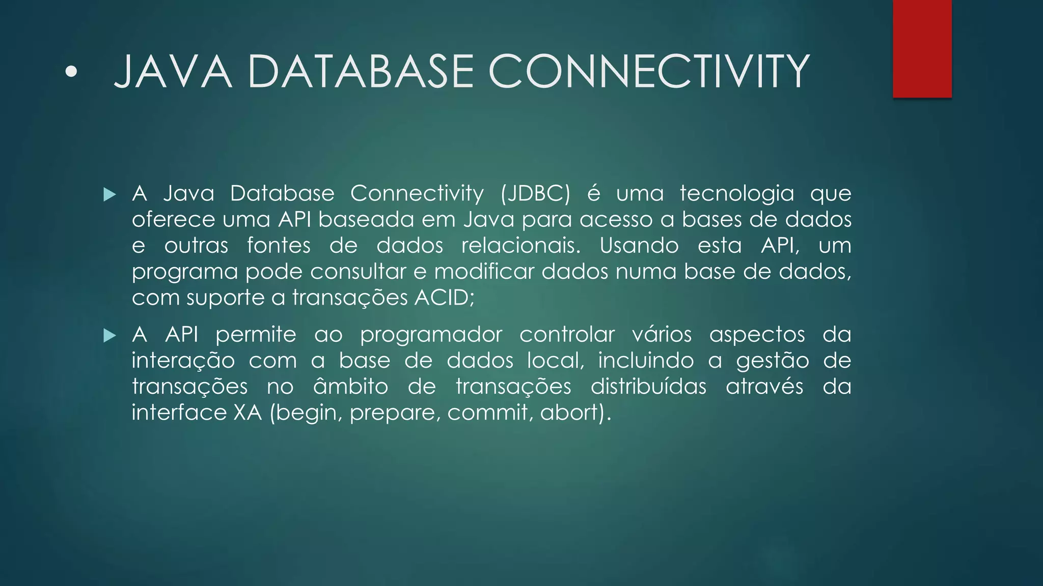 • JAVA DATABASE CONNECTIVITY
 A Java Database Connectivity (JDBC) é uma tecnologia que
oferece uma API baseada em Java para acesso a bases de dados
e outras fontes de dados relacionais. Usando esta API, um
programa pode consultar e modificar dados numa base de dados,
com suporte a transações ACID;
 A API permite ao programador controlar vários aspectos da
interação com a base de dados local, incluindo a gestão de
transações no âmbito de transações distribuídas através da
interface XA (begin, prepare, commit, abort).
 