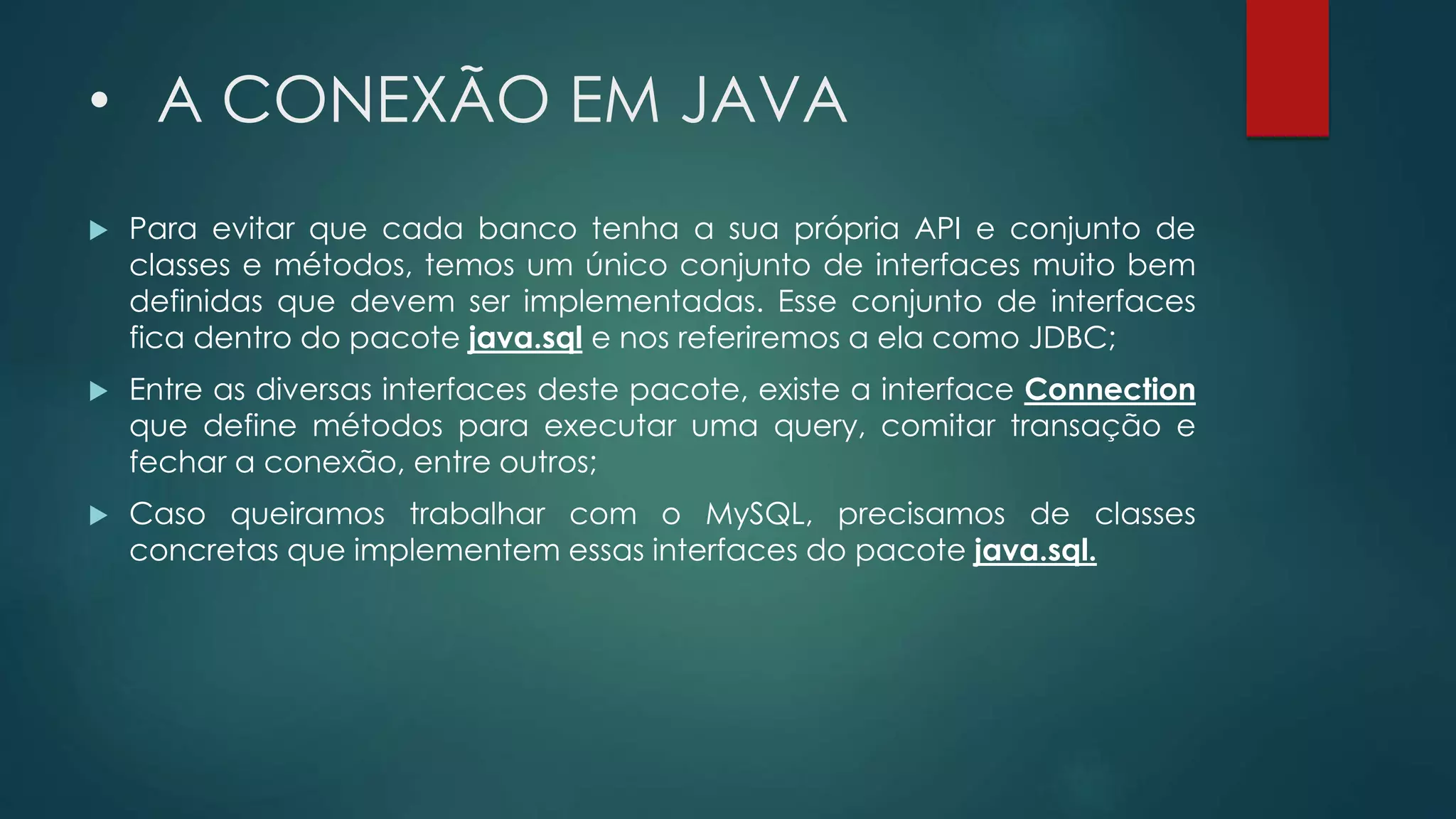 • A CONEXÃO EM JAVA
 Para evitar que cada banco tenha a sua própria API e conjunto de
classes e métodos, temos um único conjunto de interfaces muito bem
definidas que devem ser implementadas. Esse conjunto de interfaces
fica dentro do pacote java.sql e nos referiremos a ela como JDBC;
 Entre as diversas interfaces deste pacote, existe a interface Connection
que define métodos para executar uma query, comitar transação e
fechar a conexão, entre outros;
 Caso queiramos trabalhar com o MySQL, precisamos de classes
concretas que implementem essas interfaces do pacote java.sql.
 