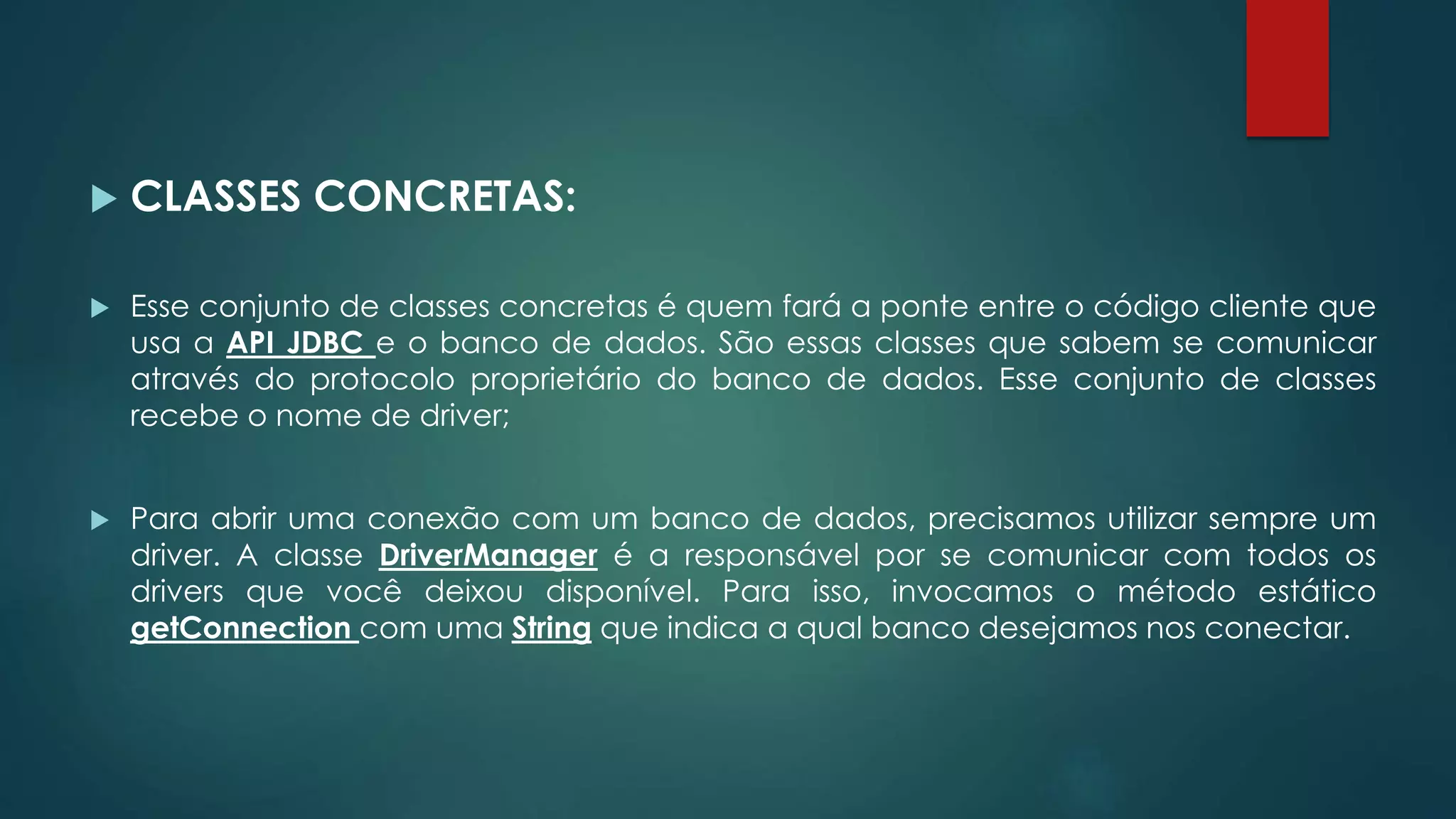  CLASSES CONCRETAS:
 Esse conjunto de classes concretas é quem fará a ponte entre o código cliente que
usa a API JDBC e o banco de dados. São essas classes que sabem se comunicar
através do protocolo proprietário do banco de dados. Esse conjunto de classes
recebe o nome de driver;
 Para abrir uma conexão com um banco de dados, precisamos utilizar sempre um
driver. A classe DriverManager é a responsável por se comunicar com todos os
drivers que você deixou disponível. Para isso, invocamos o método estático
getConnection com uma String que indica a qual banco desejamos nos conectar.
 