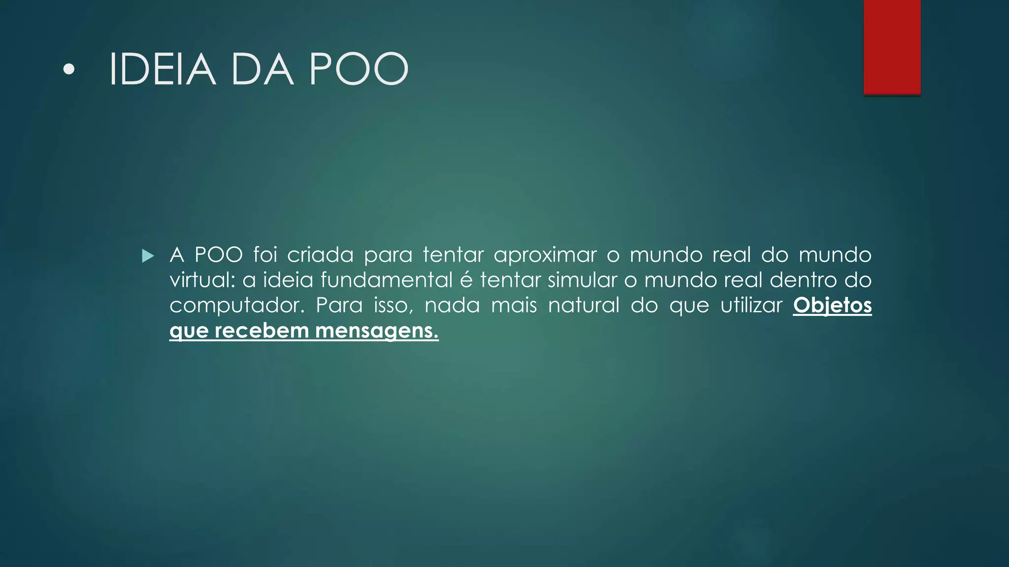• IDEIA DA POO
 A POO foi criada para tentar aproximar o mundo real do mundo
virtual: a ideia fundamental é tentar simular o mundo real dentro do
computador. Para isso, nada mais natural do que utilizar Objetos
que recebem mensagens.
 