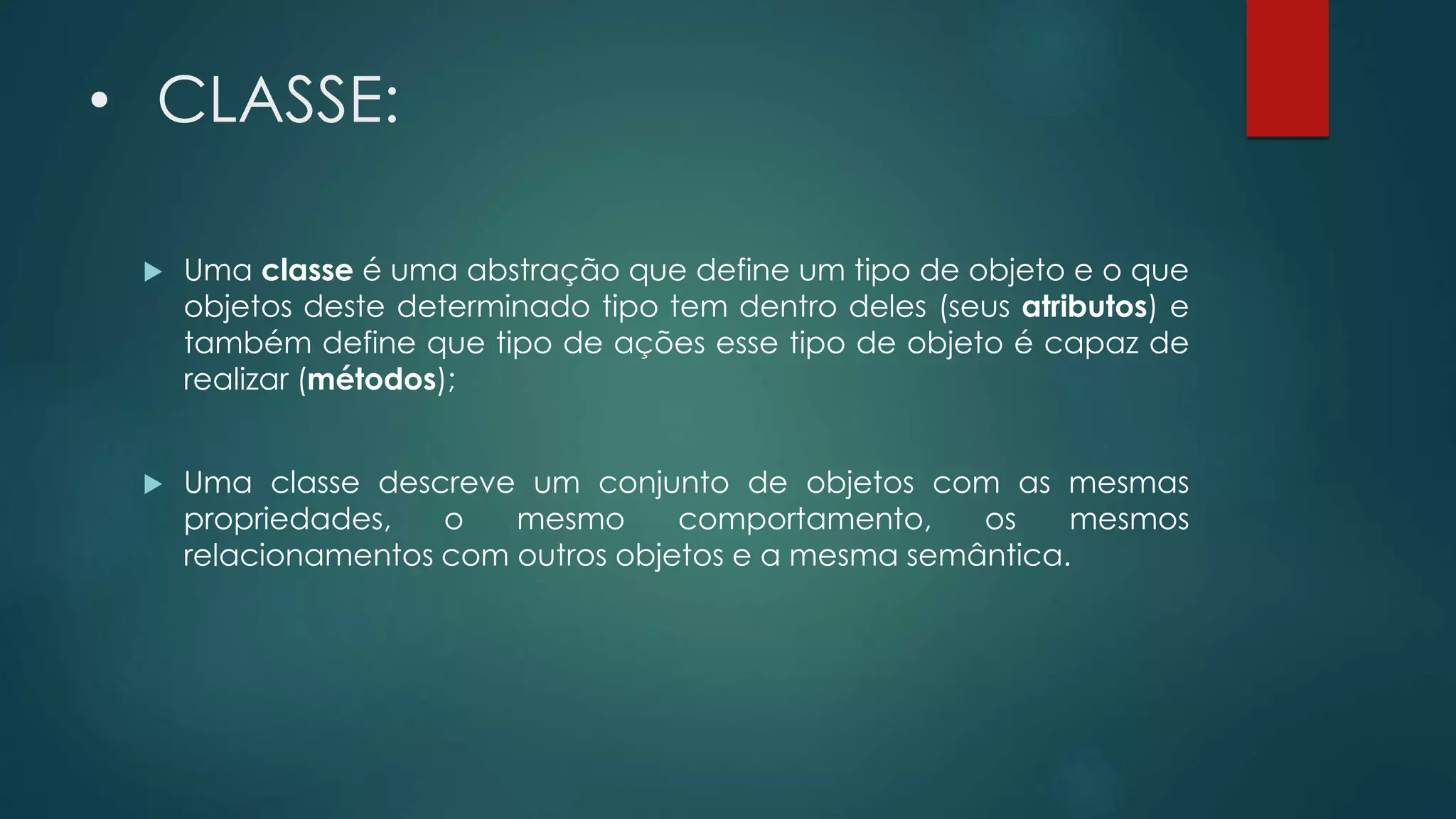 • CLASSE:
 Uma classe é uma abstração que define um tipo de objeto e o que
objetos deste determinado tipo tem dentro deles (seus atributos) e
também define que tipo de ações esse tipo de objeto é capaz de
realizar (métodos);
 Uma classe descreve um conjunto de objetos com as mesmas
propriedades, o mesmo comportamento, os mesmos
relacionamentos com outros objetos e a mesma semântica.
 