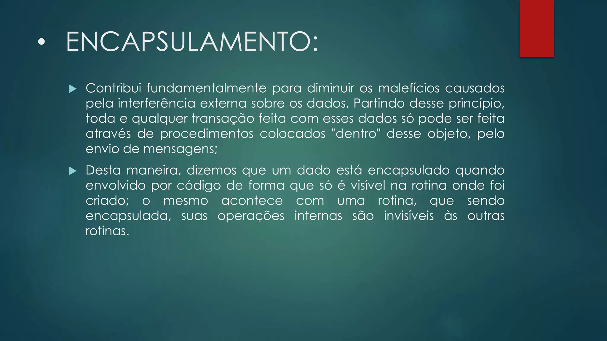 • ENCAPSULAMENTO:
 Contribui fundamentalmente para diminuir os malefícios causados
pela interferência externa sobre os dados. Partindo desse princípio,
toda e qualquer transação feita com esses dados só pode ser feita
através de procedimentos colocados "dentro" desse objeto, pelo
envio de mensagens;
 Desta maneira, dizemos que um dado está encapsulado quando
envolvido por código de forma que só é visível na rotina onde foi
criado; o mesmo acontece com uma rotina, que sendo
encapsulada, suas operações internas são invisíveis às outras
rotinas.
 